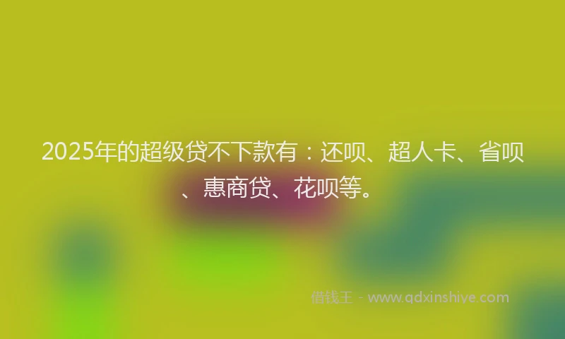 2025年的超级贷不下款有：还呗、超人卡、省呗、惠商贷、花呗等。