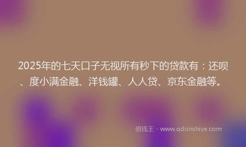 2025年的七天口子无视所有秒下的贷款有：还呗、度小满金融、洋钱罐、人人贷、京东金融等。
