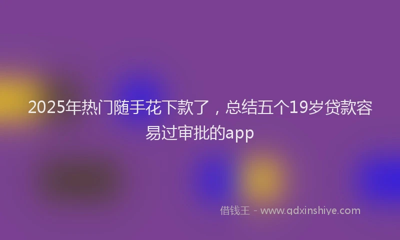 2025年热门随手花下款了，总结五个19岁贷款容易过审批的app