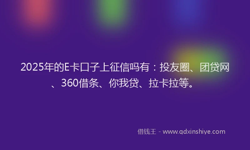 2025年的E卡口子上征信吗有：投友圈、团贷网、360借条、你我贷、拉卡拉等。