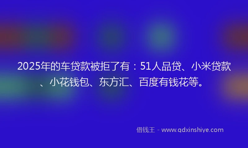 2025年的车贷款被拒了有：51人品贷、小米贷款、小花钱包、东方汇、百度有钱花等。