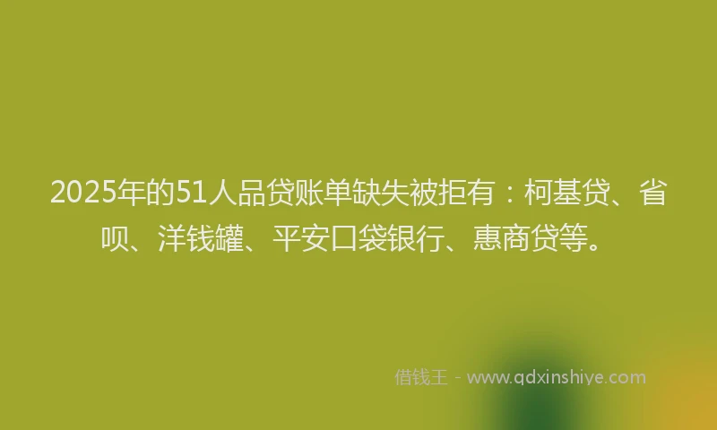 2025年的51人品贷账单缺失被拒有：柯基贷、省呗、洋钱罐、平安口袋银行、惠商贷等。