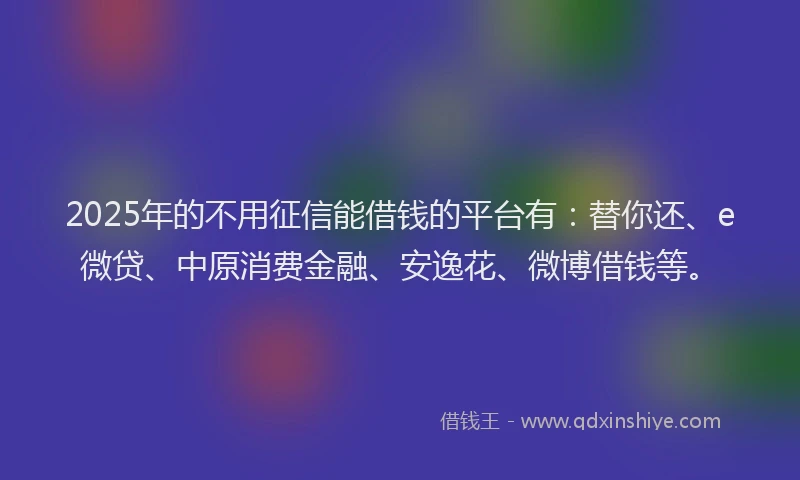 2025年的不用征信能借钱的平台有：替你还、e微贷、中原消费金融、安逸花、微博借钱等。