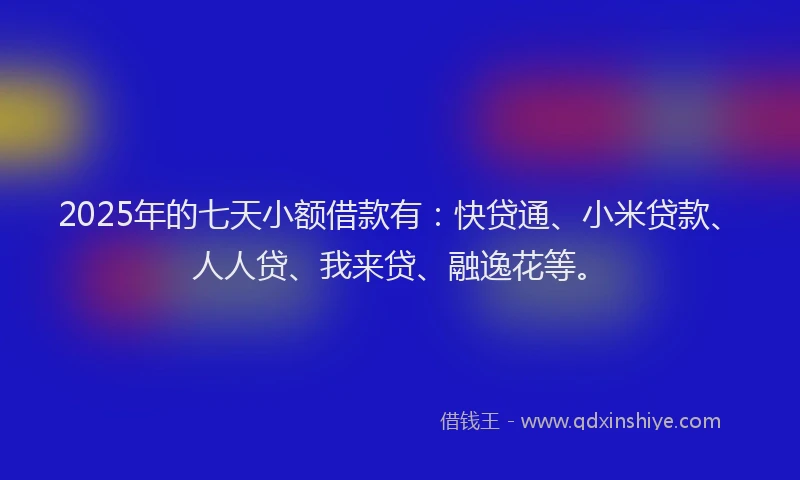 2025年的七天小额借款有：快贷通、小米贷款、人人贷、我来贷、融逸花等。