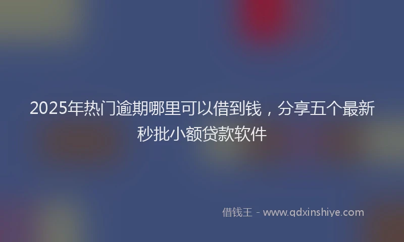 2025年热门逾期哪里可以借到钱，分享五个最新秒批小额贷款软件