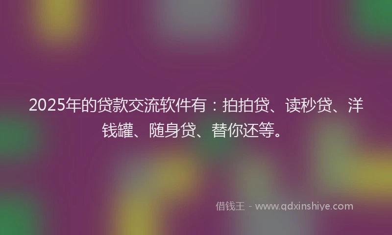 2025年的贷款交流软件有：拍拍贷、读秒贷、洋钱罐、随身贷、替你还等。
