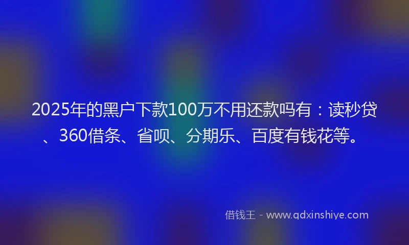 2025年的黑户下款100万不用还款吗有：读秒贷、360借条、省呗、分期乐、百度有钱花等。