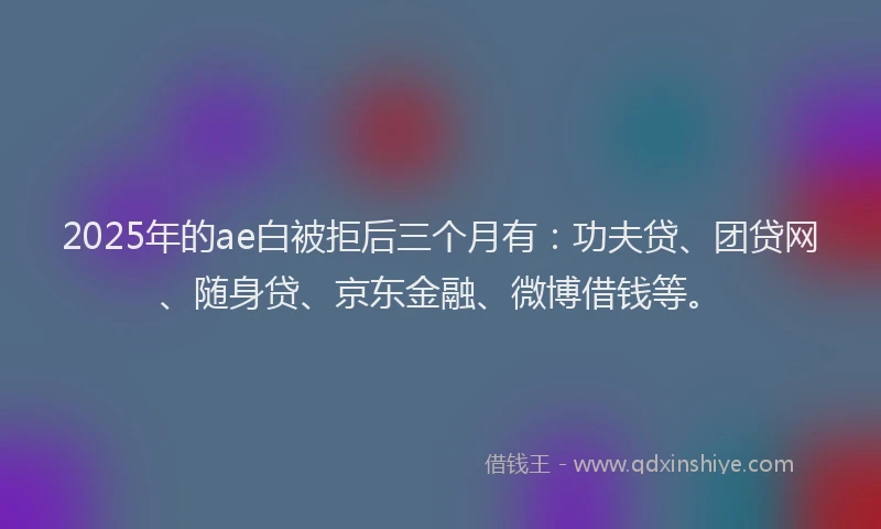 2025年的ae白被拒后三个月有：功夫贷、团贷网、随身贷、京东金融、微博借钱等。
