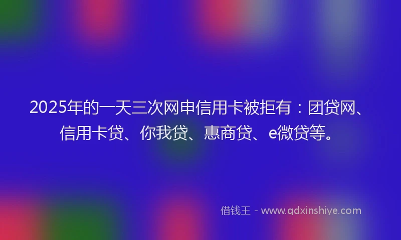 2025年的一天三次网申信用卡被拒有：团贷网、信用卡贷、你我贷、惠商贷、e微贷等。