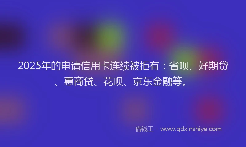 2025年的申请信用卡连续被拒有：省呗、好期贷、惠商贷、花呗、京东金融等。