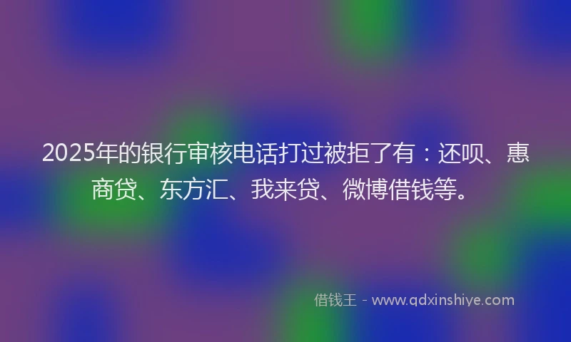 2025年的银行审核电话打过被拒了有：还呗、惠商贷、东方汇、我来贷、微博借钱等。