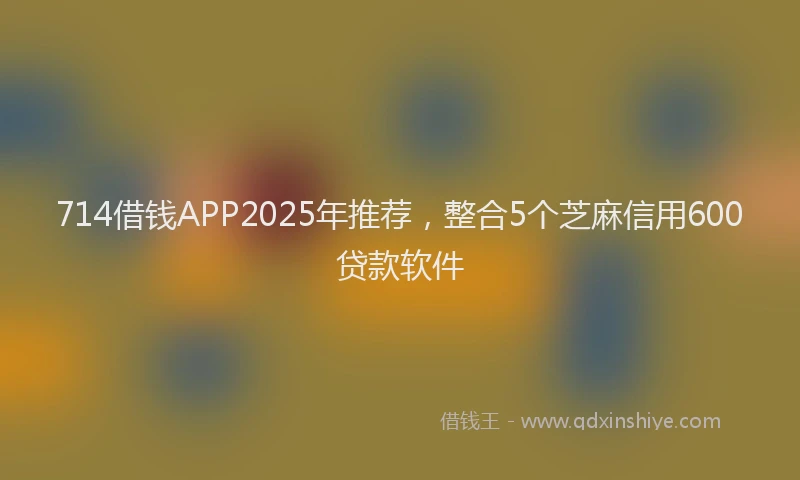 714借钱APP2025年推荐，整合5个芝麻信用600贷款软件