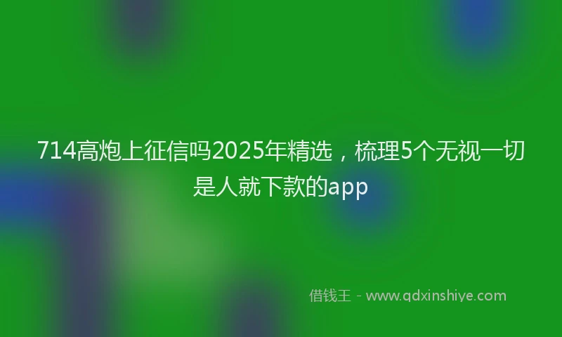 714高炮上征信吗2025年精选，梳理5个无视一切是人就下款的app
