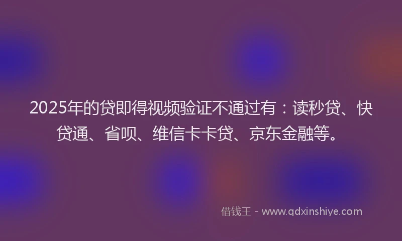 2025年的贷即得视频验证不通过有：读秒贷、快贷通、省呗、维信卡卡贷、京东金融等。