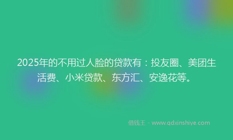 2025年的不用过人脸的贷款有：投友圈、美团生活费、小米贷款、东方汇、安逸花等。