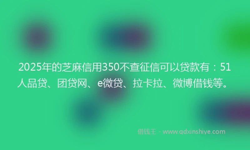 2025年的芝麻信用350不查征信可以贷款有：51人品贷、团贷网、e微贷、拉卡拉、微博借钱等。