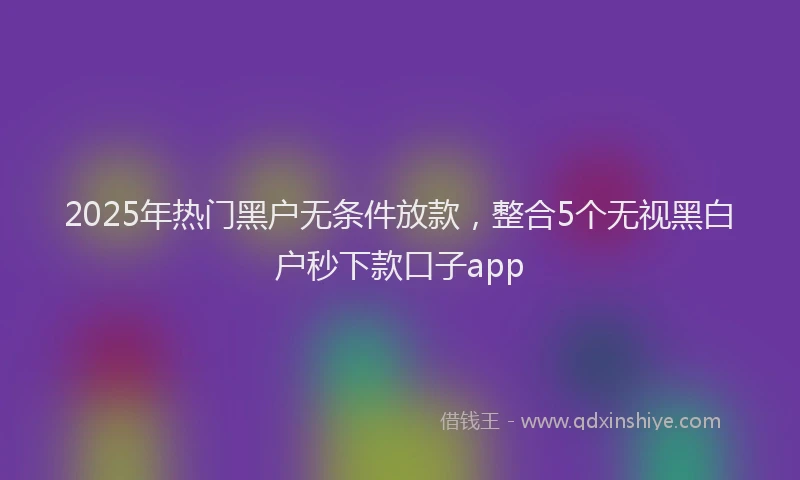 2025年热门黑户无条件放款，整合5个无视黑白户秒下款口子app