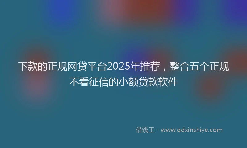 下款的正规网贷平台2025年推荐，整合五个正规不看征信的小额贷款软件
