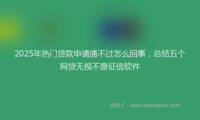 2025年热门贷款申请通不过怎么回事，总结五个网贷无视不查征信软件