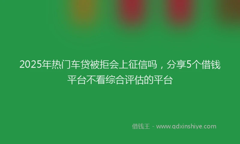 2025年热门车贷被拒会上征信吗，分享5个借钱平台不看综合评估的平台