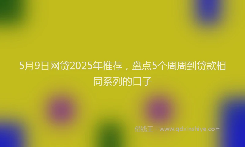 5月9日网贷2025年推荐，盘点5个周周到贷款相同系列的口子