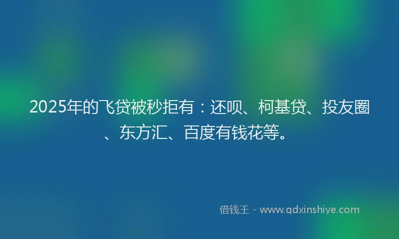 2025年的飞贷被秒拒有：还呗、柯基贷、投友圈、东方汇、百度有钱花等。