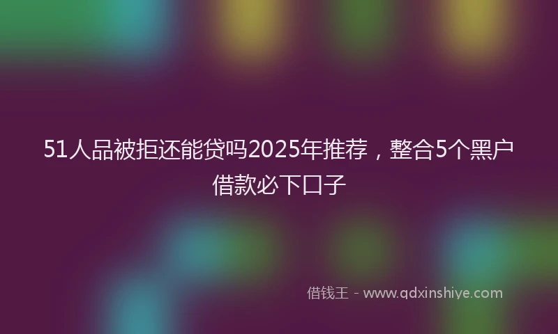 51人品被拒还能贷吗2025年推荐，整合5个黑户借款必下口子