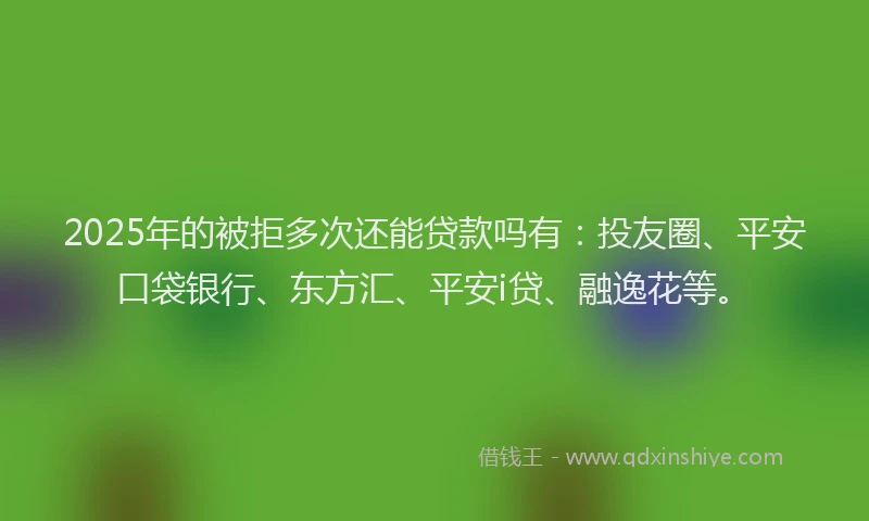 2025年的被拒多次还能贷款吗有：投友圈、平安口袋银行、东方汇、平安i贷、融逸花等。