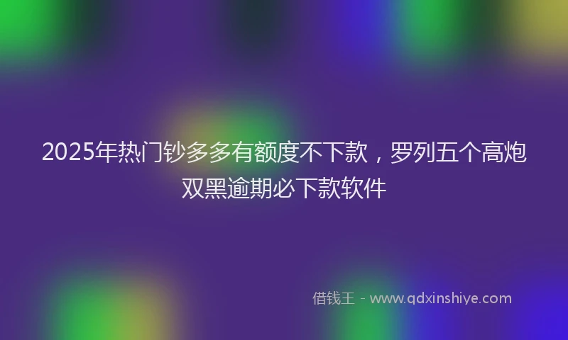 2025年热门钞多多有额度不下款，罗列五个高炮双黑逾期必下款软件
