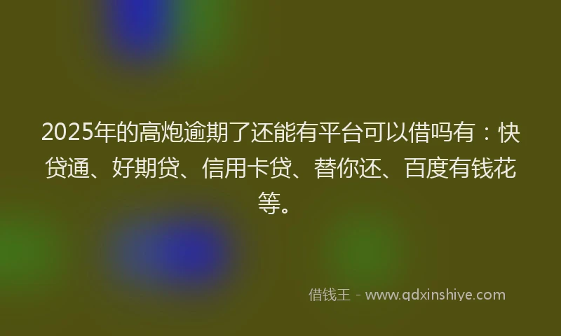 2025年的高炮逾期了还能有平台可以借吗有：快贷通、好期贷、信用卡贷、替你还、百度有钱花等。