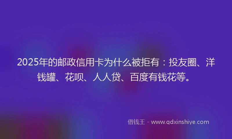2025年的邮政信用卡为什么被拒有：投友圈、洋钱罐、花呗、人人贷、百度有钱花等。