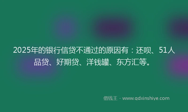 2025年的银行信贷不通过的原因有：还呗、51人品贷、好期贷、洋钱罐、东方汇等。