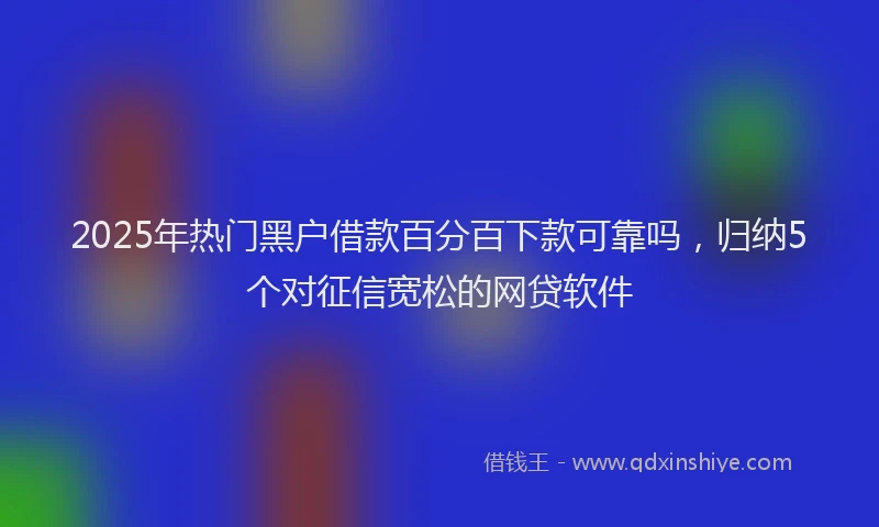 2025年热门黑户借款百分百下款可靠吗，归纳5个对征信宽松的网贷软件