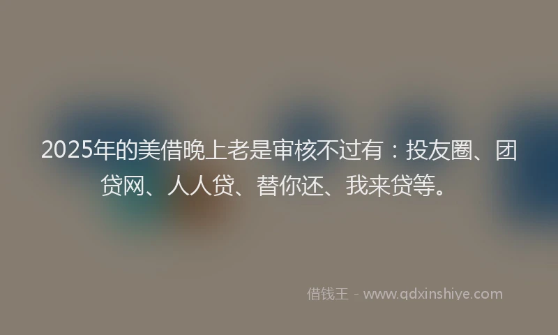 2025年的美借晚上老是审核不过有：投友圈、团贷网、人人贷、替你还、我来贷等。