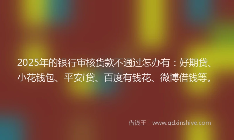 2025年的银行审核货款不通过怎办有：好期贷、小花钱包、平安i贷、百度有钱花、微博借钱等。