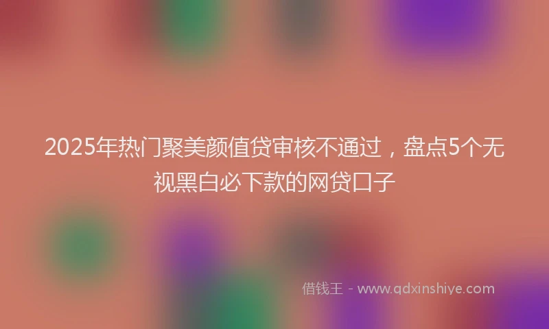 2025年热门聚美颜值贷审核不通过，盘点5个无视黑白必下款的网贷口子