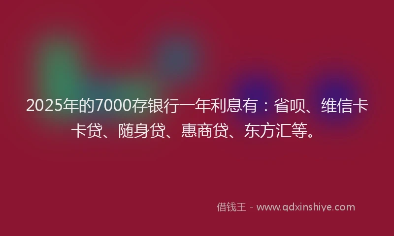 2025年的7000存银行一年利息有：省呗、维信卡卡贷、随身贷、惠商贷、东方汇等。