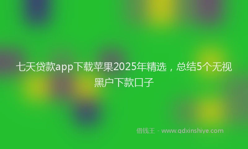 七天贷款app下载苹果2025年精选，总结5个无视黑户下款口子