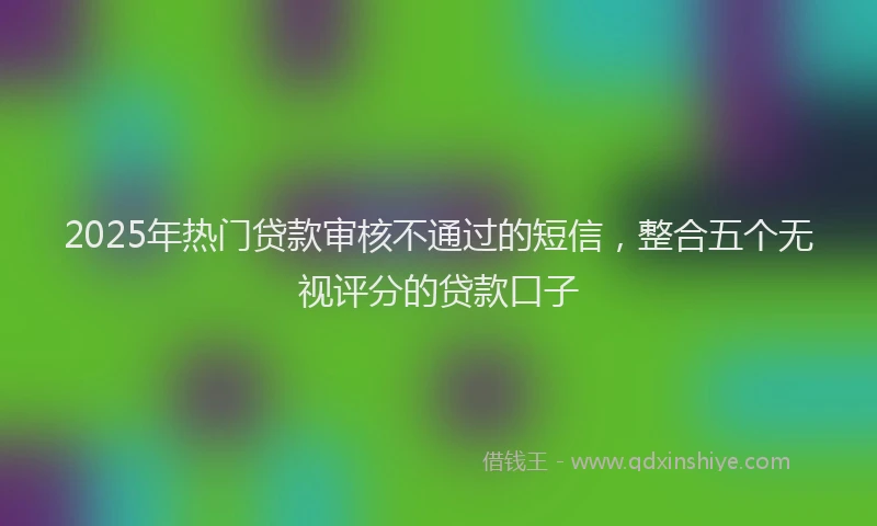 2025年热门贷款审核不通过的短信，整合五个无视评分的贷款口子