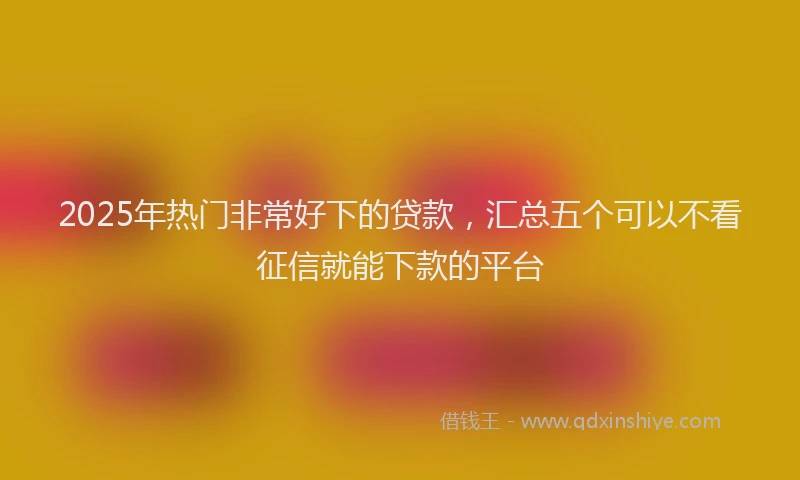 2025年热门非常好下的贷款，汇总五个可以不看征信就能下款的平台