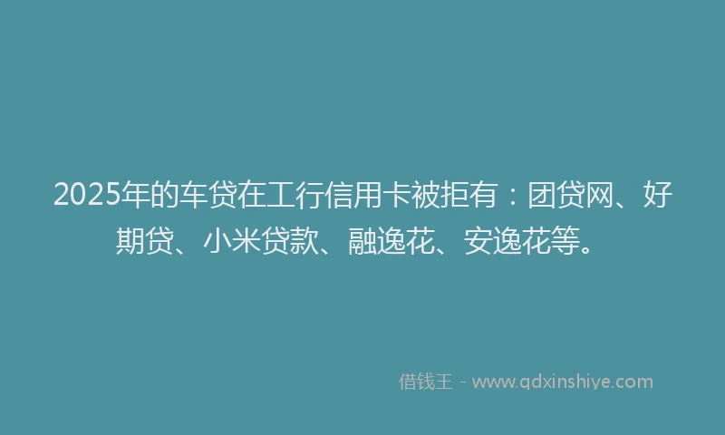 2025年的车贷在工行信用卡被拒有：团贷网、好期贷、小米贷款、融逸花、安逸花等。