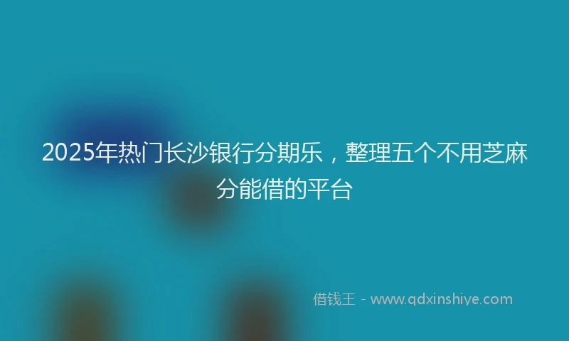 2025年热门长沙银行分期乐，整理五个不用芝麻分能借的平台