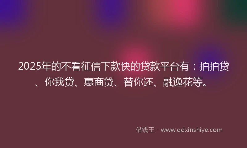 2025年的不看征信下款快的贷款平台有：拍拍贷、你我贷、惠商贷、替你还、融逸花等。