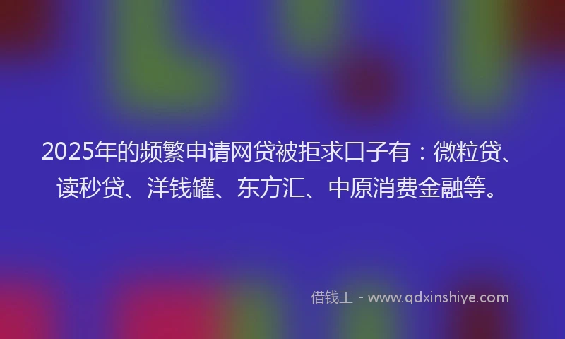2025年的频繁申请网贷被拒求口子有：微粒贷、读秒贷、洋钱罐、东方汇、中原消费金融等。