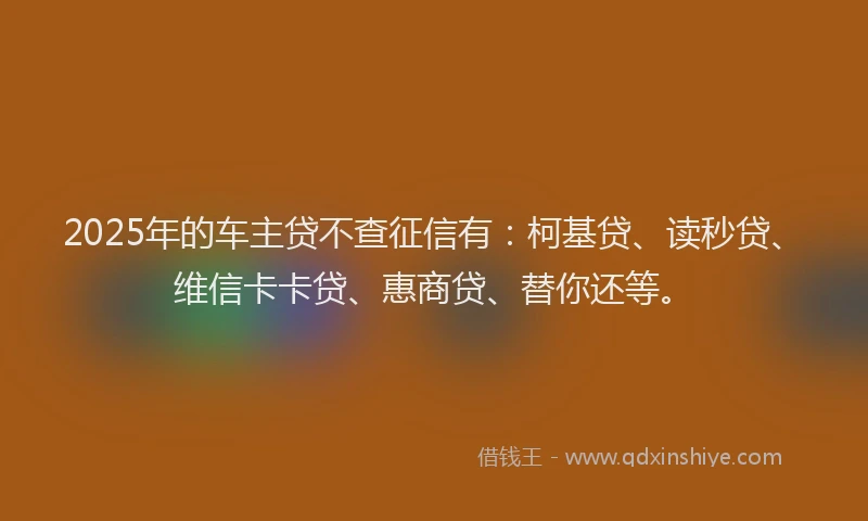 2025年的车主贷不查征信有：柯基贷、读秒贷、维信卡卡贷、惠商贷、替你还等。