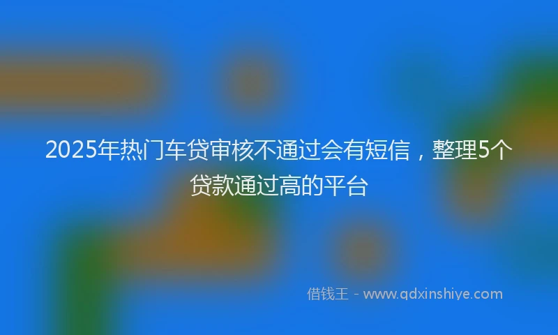 2025年热门车贷审核不通过会有短信，整理5个贷款通过高的平台