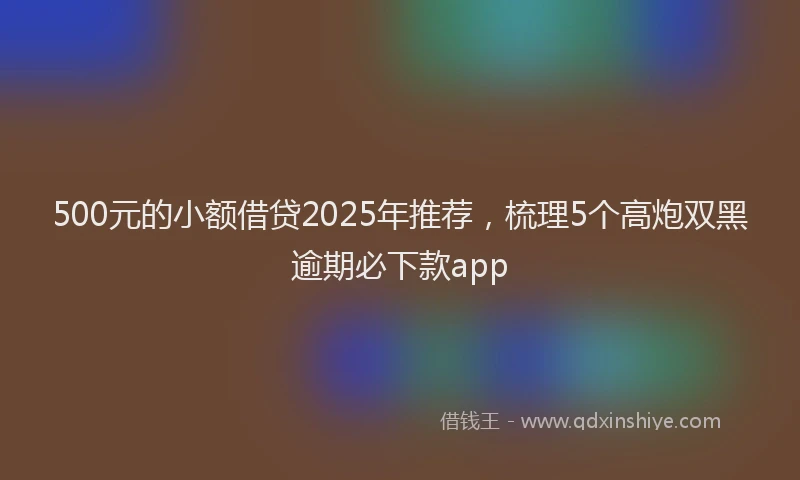 500元的小额借贷2025年推荐，梳理5个高炮双黑逾期必下款app