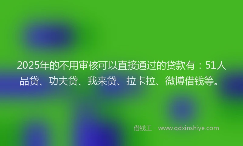 2025年的不用审核可以直接通过的贷款有：51人品贷、功夫贷、我来贷、拉卡拉、微博借钱等。