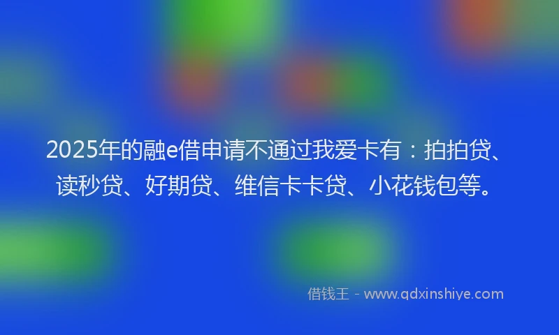 2025年的融e借申请不通过我爱卡有：拍拍贷、读秒贷、好期贷、维信卡卡贷、小花钱包等。