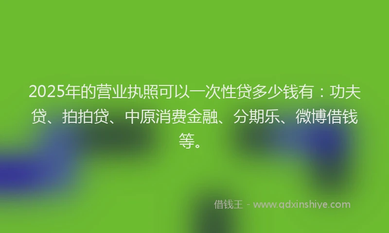 2025年的营业执照可以一次性贷多少钱有：功夫贷、拍拍贷、中原消费金融、分期乐、微博借钱等。